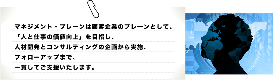 マネジメント・ブレーンは顧客企業のブレーンとして、「人と仕事の価値向上」を目指し、人材開発とコンサルティングの企画から実施、フォローアップまで、一貫してご支援いたします。