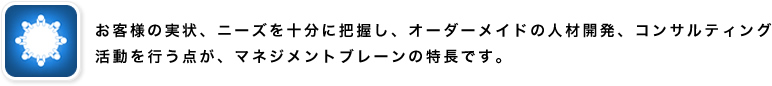 お客様の実状、ニーズを十分に把握し、オーダーメイドの人材開発、コンサルティング活動を行う点が、マネジメントブレーンの特長です。